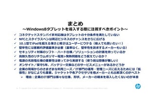 まとめ
         〜Windows8タブレットを導⼊する際に注視すべきポイント〜
    コネクテッドスタンバイ非対応機はタブレットの十分条件を満たしていない
    NFCとスタイラスペンは周辺ビジネスのチャンスをさらに広げる
    10.1型でiPadを超える薄さと軽さはユーザーにウケる（個⼈でも買いたい！）
    堅牢性には客観的評価基準が必要（基準なく、堅牢性を訴求するメーカーもいる）
    セキュリティ対策のソフト・ハード仕様／ソリューションの計画を持っているか
    高耐久性のリチウムポリマー電池>発熱問題をどう捉えているか？
    電源の充放電仕様の重要性は使ってから実感する（使う前は想像が難しい）
    オンサイト／保守5年、バッテリー交換などのサービスメニューがあるかどうか
    企業の現場からのさまざまな利⽤ニーズ／IT部門の運⽤・管理ニーズに応えるためには「拡
    張性」がなによりも重要。ジャケットや各アクセサリを他メーカーとも⽐較頂くのがベスト
        理由：企業のIT部門は様々な仕様、形状、メーカーの端末を導⼊したくないのが本音


52 © Copyright 2012 Hewlett-Packard Development Company, L.P. The information contained herein is subject to change without notice.
 
