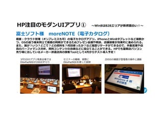 HP注目のモダンUIアプリ① 〜Win8はB2Bエリアが断然面⽩い！〜 
富士ソフト様 moreNOTE（電子カタログ）
概要：クラウド管理（オンプレミスも可）の電子カタログアプリ。iPhoneとWin8タブレットなど複数か
つ、OSの違う端末同士で画面の同期ができるためプレゼン会議や商談、店舗接客が効果的に進められる。
また、誰が？いつ？どこで？どの資料を？何回使ったか？など履歴リサーチができるので、外勤営業や店
員のパーフォマンス分析、資料コンテンツの改善などに役⽴てることができる。 HPでも量販店パソコン
売り場に出しているメーカー派遣店員の接客Toolとして4月からテスト導⼊予定！

    3月5日のアプリ発表会場では                                              セミナーの模様、実際に                                              200台の画面が登壇者の操作と連動
    ElitePad900が200台ずらり                                         ElitePad900を使って説明




8   © Copyright 2012 Hewlett-Packard Development Company, L.P. The information contained herein is subject to change without notice.
 