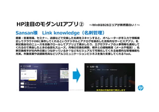 HP注目のモダンUIアプリ② 〜Win8はB2Bエリアが断然面⽩い！〜 
Sansan様 Link knowledge（名刺管理）
概要：営業現場、セミナー、店頭などで交換した名刺をスキャンすると、オペレーターが手⼊⼒で情報補
正してクラウドDBに保存してくれるというデジタルとアナログを融合した活気的なサービスアプリ。名
刺記載会社のニュースを自動クロールしてアプリ上で表示したり、エグゼクティブの⼈事情報も通知して
くれるので再会したときの会話もスムーズ。月毎の交換名刺数、相手との接触頻度（メールや電話）、名
刺交換相手が社内外の誰とつながっているか？などもビジュアルで可視化してくれる秘書的な管理機能も
充実。外勤営業や店頭販売員などリアルコミュニケーションビジネスを強⼒⽀援してくれる Tool。




9   © Copyright 2012 Hewlett-Packard Development Company, L.P. The information contained herein is subject to change without notice.
 