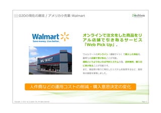 O2Oの現在の潮流 / アメリカ⼩売業:Walmart




                                                         オンラインで注文をした商品をリ
                                                         アル店舗で引き取るサービス
                                                         「Web Pick Up」。

                                                         ウォルマートのオンライン（通販サイト）で購入した商品を、
                                                         最寄りの店舗で受け取ることが可能。
                                                         通販というよりもいわば予約システムの為、送料無料、購入日
                                                         に受け取ることが可能です。
                                                         また、商品受け取りに特化したシステムを採用するなど、⾼効
                                                         率の接客を実現しました。




                       人件費などの運用コストの削減・購入意思決定の変化


Copyright © 2013 by S-cubism Inc. All rights reserved.                              Page 11
 