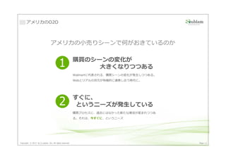アメリカのO2O



                                アメリカの⼩売りシーンで何がおきているのか

                                                         購買のシーンの変化が
                                          1                   大きくなりつつある
                                                         Walmartに代表される、購買シーンの変化が発生しつつある。
                                                         Webとリアルの双方が有機的に連携し合う時代に。




                                                         すぐに、
                                          2               というニーズが発生している
                                                         購買プロセスに、過去にはなかった新たな潮流が産まれつつあ
                                                         る。それは、今すぐに、というニーズ




Copyright © 2013 by S-cubism Inc. All rights reserved.                                     Page 13
 
