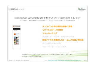 最新のトレンド



               Manhattan Associatesが予想する 2013年の⼩売トレンド
                             以下の内容は、弊社が運用するTablet情報サイト、Orange Tabletにて公開している記事より抜粋



                                                         オンライン⼩売は熾烈な競争に直⾯
                                                         オンライン⼩売は熾烈な競争に直面
                                                         モバイルコマースの普及
                                                         ショールーミング
                                                         実店舗における設備・技術投資の促進
                                                         販売チャネルを横断したシームレスな買い物体験
                                                         新たな競合相手の出現
                                                         グローバリゼーションの拡⼤



                                   国内外のソリューションマッピングなどから、上記の要素が非常に⼤きく、そして強く
                                   なってきていると考えております。

Copyright © 2013 by S-cubism Inc. All rights reserved.   （引用元：MARKETING PILGRAM『Laissez les Bons Temps Rouler! Online Retail Growing 10%! 』）   Page 14
 