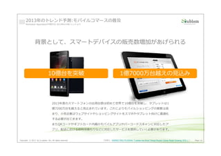 2013年のトレンド予測:モバイルコマースの普及
      Manhattan Associatesが予想する 2013年の⼩売トレンドより




                背景として、スマートデバイスの販売数増加があげられる




                               10億台を突破                                   1億7000万台越えの⾒込み




                                   2013年度のスマートフォンの出荷台数は初めて世界で10億台を突破し、タブレットは1
                                   億7200万台を越えると⾒込まれています。これによりモバイルショッピングの需要は⾼
                                   まり、⼩売企業はウェブサイトやショッピングサイトをスマホやタブレット向けに最適化
                                   する必要が出てきます。
                                   またQRコードやギフトカード内蔵のモバイルアプリやバーコードスキャンに対応したア
                                   プリ、配送における即時⾒積もりなどに対応したサービスを提供していく必要があります。


Copyright © 2013 by S-cubism Inc. All rights reserved.   （引用元：MARKETING PILGRAM『Laissez les Bons Temps Rouler! Online Retail Growing 10%! 』）   Page 16
 