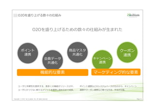 O2Oを盛り上げる数々の仕組み



                             O2Oを盛り上げるための数々の仕組みが生まれた




           ポイント                                          商品マスタ                 クーポン
            連携                                            共通化                   連携
                                                会員データ             キャンペーン
                                                 共通化                 連携


                                         機能的な要素                   マーケティング的な要素


      ユーザに利便性を提供する、数多くの機能がリリースされ、                           ポイント連携などのシステムベースのものから、キャンペーン
      ユーザにかつてない新たなメリットを提供し始めるまで成⻑。                          連携やクーポン連携など様々な方法、手法が氾濫。



Copyright © 2013 by S-cubism Inc. All rights reserved.                                 Page 21
 