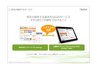 弊社の提供するサービス


                                             弊社の提供する基本的なO2Oサービス
                                              それはECと店舗をつなげること

                                                         システム的
                                                          連携




                                                                 店舗側アプリとしてEC-Orange POS/
                         弊社のECパッケージ EC-Orange
                                                                      Orange Tablet


                                            このつながりを軸に、弊社では数多くのモデル構築を⾏っています。




Copyright © 2013 by S-cubism Inc. All rights reserved.                                     Page 22
 