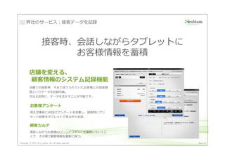 弊社のサービス：接客データを記録



                       接客時、会話しながらタブレットに
                           お客様情報を蓄積

          店舗を変える、
          顧客情報のシステム記録機能
          店舗での接客時、今まで捨てられていたお客様との接客履
          歴というデータを記録可能。
          次なる活用に、データを生かすことが可能です。


          お客様アンケート
          例えば事前にWEBでアンケートを収集し、接客時にアン
          ケート結果をタブレットで⾒ながら会話。

          顧客カルテ
          面談しながらお客様のパーソナリティーを蓄積していくこ
          とで、その場で顧客情報を最新に保つ。

Copyright © 2013 by S-cubism Inc. All rights reserved.   Page 25
 