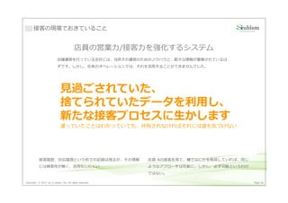 接客の現場でおきていること


                                         店員の営業⼒/接客⼒を強化するシステム
                          店舗運営を⾏っている会社には、当然その運営のためのノウハウと、膨⼤な情報が蓄積されているは
                          ずです。しかし、在来のオペレーションでは、それを活用することができませんでした。




                             ⾒過ごされていた、
                                商談成功!            商談失敗

                             捨てられていたデータを利用し、
                                   成功した店員Aの商談と、

                             新たな接客プロセスに生かします
                                   失敗した店員Bの商談では、
                                   何かが異なっていたはず
                             違っていたことはわかっていても、共有されなければそれには誰も気づけない
                           店員 A        お客様        店員 B      お客様


                                                                 失敗･･･


           接客履歴、対応履歴という形での記録は残るが、その情報                    店員 Aの接客を⾒て、横でなにかを吸収していれば、同じ
           には検索性が無く、活用もしにくい                              ようなアプローチは可能に。しかし、必ず可能というわけ
                                                         ではない。

Copyright © 2013 by S-cubism Inc. All rights reserved.                                 Page 36
 