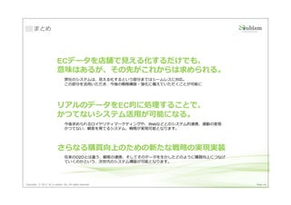 まとめ




                          ECデータを店舗で⾒える化するだけでも、
                          意味はあるが、その先がこれからは求められる。
                                弊社のシステムは、⾒える化するという部分まではシームレスに対応。
                                この部分を活用いただき、今後の戦略構築・強化に備えていただくことが可能に




                          リアルのデータをEC的に処理することで、
                          かつてないシステム活用が可能になる。
                                今後求められるロイヤリティマーケティングや、Webなどとのシステム的連携、連動の実現
                                かつてない、顧客を育てるシステム、戦略が実現可能となります。




                          さらなる購買向上のための新たな戦略の実現実装
                                在来のO2Oとは違う、顧客の連携、そしてそのデータを生かしたどのように購買向上につなげ
                                ていくのかという、次世代のシステム構築が可能となります。




Copyright © 2013 by S-cubism Inc. All rights reserved.                        Page 44
 