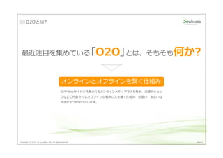O2Oとは?




  最近注目を集めている｢O2O｣とは、そもそも何か?



                                             オンラインとオフラインを繋ぐ仕組み
                                            ECやWebサイトに代表されるオンラインメディアで人を集め、店舗やショッ
                                            プなどに代表されるオフラインの場所に人を導く仕組み、仕掛け、あるいは
                                            方法がそう呼ばれています。




Copyright © 2013 by S-cubism Inc. All rights reserved.                             Page 6
 