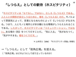 「ホスピタリティは「もてなし」ではない、むしろ《しつらえ》である。
人と人との関係が成立しうるために、場を〈しつらえる〉のだ。モノによ
って雰囲気によって、言葉にならぬものによって《しつらえ》がなされ
る。つまり、人とモノと場所とが非分離になる環境がしつらえられること
である。したがって、ホスピタリティは「コミュニケーション」ではな
い。ある場の《気》をつくりだすことだ。「気に入る」「気がおちつく」
「気がやすまる」場をつくりだす。」
＊ 山本哲士（2006）『ホスピタリティ原論』新曜社
→「しつらえ」として「街角広場」を捉える。
（「街角広場」はどのようにして成り立っているのか）
18
「しつらえ」としての歓待（ホスピタリティ）
 