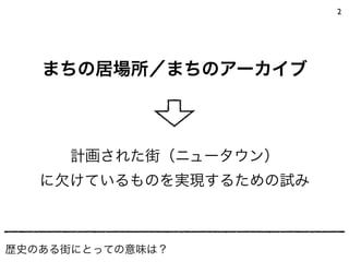 2
まちの居場所／まちのアーカイブ
歴史のある街にとっての意味は？
計画された街（ニュータウン）
に欠けているものを実現するための試み
 