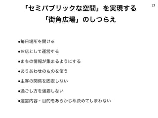 ●毎日場所を開ける
●お店として運営する
●まちの情報が集まるようにする
●ありあわせのものを使う
●主客の関係を固定しない
●過ごし方を強要しない
●運営内容・目的をあらかじめ決めてしまわない
21
「セミパブリックな空間」を実現する
「街角広場」のしつらえ
 