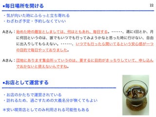 ■毎日場所を開ける
Aさん：始めた時の趣旨としましては、何はともあれ、毎日する。･･････、週に1回とか、月
に何回というのは、誰でもいつでも行ってみようかなと思った時に行けない、自由
に出入りしてもらえない。･･････、いつでも行ったら開いてるという安心感が一つ
の目的で毎日やっておりました。
Aさん：団地にあります集会所っていうのは、要するに目的がきっちりしていて、申し込ん
でおかないと使えないんですね。
■お店として運営する
22
・気が向いた時にふらっと立ち寄れる
・わざわざ予定・予約しなくていい
・お店のかたちで運営されている
・訪れるため、過ごすための大義名分が無くてもよい
＊安い喫茶店としてのみ利用される可能性もある
 