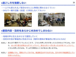 ■過ごし方を強要しない 25
・一人でも居られる／居合わせた人と無理に関わらなくていい
・みなで一緒の活動（会話）に参加しなくてもいい
■運営内容・目的をあらかじめ決めてしまわない
・地域の声に応えるかたちで運営していく
・目的の中身が事後的に形成される（場所の意味が事後的に明らかになる）
Aさん： あんまり場所づくりしたところで、こちらの押し付けがあったらだめなんですよね。だか
ら、はっきり言えば来る人がつくっていく、来る人のニーズに合ったものをつくっていく。
こちらの押し付けはね、やっぱり無理なところがあると思いますね。
Aさん： 企画書よりも、現実にやってみてね、軌道修正はやりながらね、日々の中で軌道修正してい
けばいいんだと。
 
