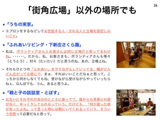 「街角広場」以外の場所でも
26
■「うちの実家」
• エプロンをするなどしてお世話する人・される人と立場を固定しな
いこと。
■「ふれあいリビング・下新庄さくら園」
• 私は、ボランティアさんとお客さんは同じ立場だと思ってるわけ
ね。･･････。だから、私、お客さまも、ボランティアさんも等々
（とうとう）、対々（たいたい）だと思うのね、あの、立場上ね。
• それもひとつの「ふれあい」をやりながらしていってる、幅がどん
どん広がってる感じで、まぁ、それはいいことだなぁと思って。こ
っちから何かしなくてもね、受けながら受けながらやっていったら
ねぇ、なんぼでも、うん、あると思うよ。
■「親と子の談話室・とぽす」
• お互いにそれぞれが自分のところに座ってて、誰からも見張られ感
がなく、ゆっくりしてられるっていう。だけども、「何か困った時
があったよね」って言った時には側にいてくれるっていう、そうい
う空間って必要だなと思って。
 