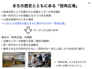 31
まちの歴史とともにある「街角広場」
• 地域の核として計画された近隣センターが空店舗に
• 第一世代の人々が高齢になりつつある時期
• 入居以来築かれてきた関係
→このような歴史を経たまちに開かれたのが「街角広場」
最近の「街角広場」の課題
• 近隣センターの建替え計画（場所の確保）
• 第一世代の人々の更なる高齢化
• 継承できる次の世代が少ない（同世代が一世に入居したため世代に偏り）
→「街角広場」から生まれたもの
 と新たな関わりをもつこと
オープンから約11年半
 