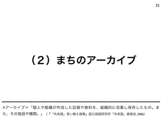 32
（２）まちのアーカイブ
※アーカイブ＝「個人や組織が作成した記録や資料を、組織的に収集し保存したもの。ま
た、その施設や機関。」（『「外来語」言い換え提案』国立国語研究所「外来語」委員会, 2006）
 