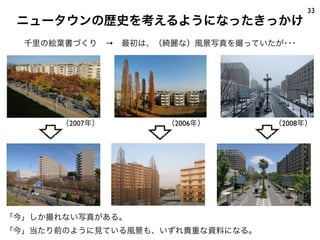 ニュータウンの歴史を考えるようになったきっかけ
33
「今」しか撮れない写真がある。
「今」当たり前のように見ている風景も、いずれ貴重な資料になる。
（2006年）（2007年） （2008年）
千里の絵葉書づくり → 最初は、（綺麗な）風景写真を撮っていたが･･･
 