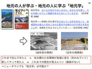 地元の人が学ぶ・地元の人に学ぶ「地元学」
34
地元学は、ないものねだりはしません。あるものを探し、そ
れを磨いたりして価値のあるものにしていきます。（吉本哲
郎, 2008）
地元学——地域に住む者が自ら住んでいる所を知ること、地
域固有の風土に刻みこまれた歴史や伝統のひだの深さを知る
ことが、地域をどのようにしていくか——（吉本哲郎, 1995）
これまで住んできた人   住み慣れた住環境が急激に変化（失われていく）
新しくやって来た人   これまでの歴史が見えにくい（痕跡がない）
→ニュータウンでも「地元学」は可能か？
写真：井上博道
〈50年前の開発〉 〈近年の再開発〉
 