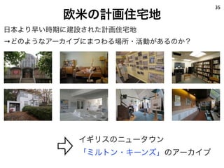 欧米の計画住宅地
35
日本より早い時期に建設された計画住宅地
→どのようなアーカイブにまつわる場所・活動があるのか？
イギリスのニュータウン
「ミルトン・キーンズ」のアーカイブ
 