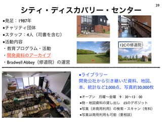 シティ・ディスカバリー・センター
39
■ライブラリー
開発公社から引き継いだ資料、地図、
本、統計など2,000点、写真約30,000枚
●オープン 月曜∼金曜 9：30∼13：00
●物・地図資料の貸し出し £5のデポジット
●写真（非商用利用）の検索・スキャン（有料）
●写真は商用利用も可能（要相談）
12Cの修道院
■発足：1987年
■チャリティ団体
■スタッフ：4人（司書を含む）
■活動内容
・教育プログラム・活動
・開発資料のアーカイブ
・Bradwell Abbey（修道院）の運営
 