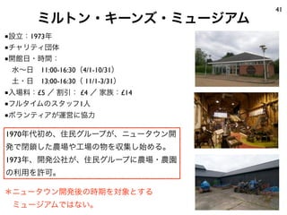 ミルトン・キーンズ・ミュージアム
41
1970年代初め、住民グループが、ニュータウン開
発で閉鎖した農場や工場の物を収集し始める。
1973年、開発公社が、住民グループに農場・農園
の利用を許可。
■設立：1973年
■チャリティ団体
■開館日・時間：
 水∼日 11:00-16:30（4/1-10/31）
 土・日 13:00-16:30（ 11/1-3/31）
■入場料：£5 ／ 割引： £4 ／ 家族：£14
■フルタイムのスタッフ1人
■ボランティアが運営に協力
＊ニュータウン開発後の時期を対象とする
 ミュージアムではない。
 