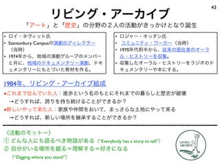 リビング・アーカイブ
43
「アート」と「歴史」の分野の２人の活動がきっかけとなり誕生
• ロイ・ネヴィット氏
• Stantonbury Campusの演劇のディレクター
（当時）
• 1974年から、地域の演劇グループのメンバー
と共に、地域のドキュメンタリー演劇、ドキ
ュメンタリーにもとづいた教材を作る。
• ロジャー・キッチン氏
• コミュニティ・ワーカー（当時）
• 1970年代前半から、従来の居住者のオーラ
ル・ヒストリーを収集。
• 収集したオーラル・ヒストリーをラジオのド
キュメンタリーや本にする。
〈活動のモットー〉
① どんな人にも語るべき物語がある（“Everybody has a story to tell”）
② 自分がいる場所を掘る＝理解する＝好きになる
 （“Digging where you stand”）
■これまで住んでいた人：進歩という名のもとにそれまでの暮らしと歴史が破壊
 →どうすれば、誇りを持ち続けることができるか？
■新しいやって来た人：家族や仲間をおいて、まっさらな土地にやって来る
 →どうすれば、新しい場所を継承することができるか？
1984年、リビング・アーカイブ結成
 