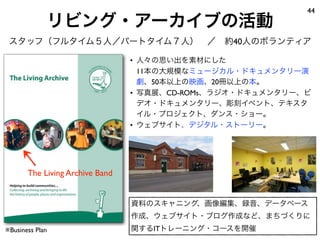 リビング・アーカイブの活動
44
スタッフ（フルタイム５人／パートタイム７人） ／ 約40人のボランティア
• 人々の思い出を素材にした
11本の大規模なミュージカル・ドキュメンタリー演
劇、50本以上の映画、20冊以上の本。
• 写真展、CD-ROMs、ラジオ・ドキュメンタリー、ビ
デオ・ドキュメンタリー、彫刻イベント、テキスタ
イル・プロジェクト、ダンス・ショー。
• ウェブサイト、デジタル・ストーリー。
※Business Plan
The Living Archive Band
資料のスキャニング、画像編集、録音、データベース
作成、ウェブサイト・ブログ作成など、まちづくりに
関するITトレーニング・コースを開催
 