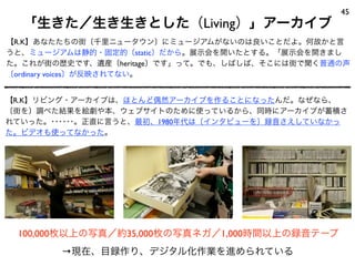 「生きた／生き生きとした（Living）」アーカイブ
45
【R.K】あなたたちの街〔千里ニュータウン〕にミュージアムがないのは良いことだよ。何故かと言
うと、ミュージアムは静的・固定的〔static〕だから。展示会を開いたとする。「展示会を開きまし
た。これが街の歴史です、遺産〔heritage〕です」って。でも、しばしば、そこには街で聞く普通の声
〔ordinary voices〕が反映されてない。
100,000枚以上の写真／約35,000枚の写真ネガ／1,000時間以上の録音テープ
【R.K】リビング・アーカイブは、ほとんど偶然アーカイブを作ることになったんだ。なぜなら、
〔街を〕調べた結果を絵劇や本、ウェブサイトのために使っているから、同時にアーカイブが蓄積さ
れていった。･･････。正直に言うと、最初、1980年代は〔インタビューを〕録音さえしていなかっ
た。ビデオも使ってなかった。
→現在、目録作り、デジタル化作業を進められている
 