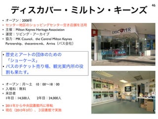 ディスカバー・ミルトン・キーンズ
46
• オープン：月∼土 10：00∼18：00
• 入場料：無料
• 来訪者
1年目：14,500人  2年目：24,000人
• 2011年から中央図書館内に移転
• 現在（2013年3月）、３図書館で実施
• オープン：2008年
• センター地区のショッピングセンター空き店舗を活用
• 主催：Milton Keynes Heritage Association
• 運営：リビング・アーカイブ
• 協力：MK Council、the Centrel Milton Keynes
Partnership、thecentre:mk、Arriva（バス会社）
• 歴史とアートの団体のための
「ショーケース」
• バスのチケット売り場、観光案内所の役
割も果たす。
 