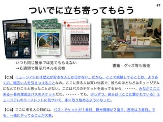 ついでに立ち寄ってもらう
47
【C.B】ミュージアムには歴史が好きな人しか行かない。だから、ここで実験してることは、より多
くの、幅広い人を引きつけることなの。ここに来る人は買い物客で、彼らのほとんどはミュージアム
になんて行こうと思ったことがない。ここはバスのチケットを売ってるから、･･････、みながここに
来る一番の理由はバスのチケットだわ。･･････・でも、少しずつ、彼らは〔ここに置かれている〕ミ
ュージアムのリーフレットに気づいて、手に取り始めるようになった。
【C.B】ここに来る人の目的は、バス・チケットが１番目、観光情報が２番目、歴史は３番目。で
も、一緒にやってることが大事。
Keeping MK moving…
by car
Milton Keynes is famous for its grid roads, which is
an effective road network throughout the city used
by around 280,000 cars each day.
Motorists can cross from one side of the
City to the other in less than ten minutes.
As Milton Keynes grows and more people take to
the roads, journeys will take longer. Currently,
Milton Keynes Council is planning ways to keep the
road network flowing freely.
Milton Keynes has one of the most
successful car-share schemes in the country.
It has more than a thousand
members. Car-share owners
have access to more than 400
spaces in prime locations and
membership costs as little as
£20 for central Milton Keynes employees.
www.milton-keynes.gov.uk/transportmk
There are 25,000 parking spaces available
in central Milton Keynes. In the summer the
Council will be consulting on changes to parking
charges.
Read more at www.milton-keynes.gov.uk/mkparking
Keeping MK moving
Over the next 10 years Milton Keynes Council will
invest about £300 million in transport as part of its
plan to keep Milton Keynes Moving – today and
tomorrow. The council is committed to sustainable
transport options, and to finding innovative ways to
improve transport in the city.
Residents were recently asked to vote for their
priorities for the council from 2009-2011.
Residents told us their top priority for
transport was pot-hole repair.
Milton Keynes Council repairs dangerous pot-holes
within 24 hours of being notified. There are
currently five gangs working on repairing the
backlog of potholes caused by the severe weather in
January and February. This work is expected to be
completed in July 2009.
FROM THE BOOK: THE HERITAGE OF MILTON KEYNES
The Story of the original CMK
…told by the people who shaped the initial ideas of Central Milton Keynes
‘There seem to be great opportunities for the development of a visually exciting form within the Centre…’
(from ‘The Plan for Milton Keynes’, MKDC 1970)
The designated area of Milton Keynes pictured in 1970. The original caption reads: ‘This photograph shows the area from Bletchley to Wolverton
in North Bucks to be developed as a New Town called Milton Keynes. The village in the centre of the picture is Simpson.’
PhotocourtesyofMKDC/EP
The Planners and Designers
Lord ‘Jock’ Campbell of Eskan
First Chairman of Milton Keynes Development
Corporation from 1967 - 1987. He was the man
who shaped Milton Keynes by making key
appointments, including the master planners and
General Manager Fred Roche.
Designer City
Innovation and development in Milton Keynes
The Right Honourable The
Lord Campbell of Eskan
Lord ‘Jock’ Campbell and Fred
Lloyd Roche pictured in 1975
Fred Lloyd Roche
General Manager of Milton Keynes Development
Corporation from 1970 and pushed the
development forward.
“A fantastic team – Jock Campbell and Fred
Roche at the helm. If there was a rule, you
found a way to break it and you’d get the job
done. It was just a great team to work for”.
Henry Diamond
Derek Walker
Chief Architect and
Planner at Milton
Keynes Development
Corporation from
1970 – 76. He
recruited the design
team attracting
Britain’s newest
architectural talent.
Lord Richard
Llewelyn Davies
Along with John
Weeks and Walter
Bor he created the
master plan for
Milton Keynes, which
was the template for
the city’s
development.
Lord Richard
Llewelyn Davies
Professor Derek Walker, DipArch RIBA,
pictured in 1974
First time under fire
in Afghanistan
A young Territorial’s baptism, 2007…
‘The most memorable moment for me was the time when we were first
fired upon by the enemy.
We were patrolling along a canal in northern Lashkar Gah, which is a
town about half way down Helmand Province. We got ambushed from
the other side of the canal by Taliban forces. They were firing small
arms, RPGs, perhaps some mortars.
To begin with, I personally thought it was strange, not thinking that it could be
happening to me, but of course it was. Everyone responded well to it and returned fire.
Several enemy were killed during the incident and as we withdrew we lost two vehicles
which we left burning.
It was only 40 minutes but it seemed to last forever… It was the biggest adrenalin rush
I’ve ever had. I was both terrified and excited at the same time and nothing in the world
can compare to that at all. It was quite a defining
moment in my life really.’
Rifleman Charlie Barrett, ‘E’ Company, 7 Rifles
One Hundred Years
of the Territorial
Army:
To celebrate the TA’s
Centenary in Milton
Keynes, a Freedom
Procession parades
through Central Milton
Keynes on Saturday
June 7th 2008
C r u s a d e s , C a m p a i g n s a n d C o n f l i c t s
MK at War posters v2 7/14/08 12:13 PM Page 10
‘There was a Wolverton
Works Battalion’
Dad’s Army helps on the Home Front 1939 – 45…
‘My Dad was in the Home Guard until he got invalided out. He’d got knocked
about a bit as a Prisoner of War in the First World War - he lost the lining of his
stomach and had to be very careful what he ate. Then he’d have bouts of
Malaria and that was frightening... There was a Wolverton Works Battalion and
one night a week some of the Home Guard and the Battalion would do night-
guard in the Works - from 7 at night until 7 the next morning. They had half-an-
hour’s grace to go home, have breakfast, shave, change into their working
clothes - and do a day’s work.’
‘Stanley’, from The Living Archive’s DVD ‘My Home Front’
Wolverton Home Guard
Photo courtesy Kenneth Woodward
C r u s a d e s , C a m p a i g n s a n d C o n f l i c t s
書籍・グッズ等も販売
いつも同じ展示では見てもらえない
→６週間で展示パネルを交換
 