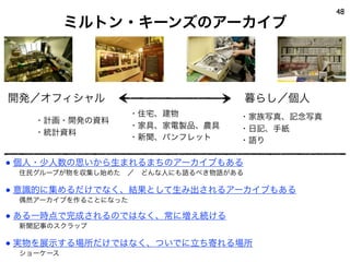 ミルトン・キーンズのアーカイブ
48
暮らし／個人開発／オフィシャル
・住宅、建物
・家具、家電製品、農具
・新聞、パンフレット
・家族写真、記念写真
・日記、手紙
・語り
・計画・開発の資料
・統計資料
● 個人・少人数の思いから生まれるまちのアーカイブもある
  住民グループが物を収集し始めた ／ どんな人にも語るべき物語がある
● 意識的に集めるだけでなく、結果として生み出されるアーカイブもある
  偶然アーカイブを作ることになった
● ある一時点で完成されるのではなく、常に増え続ける
  新聞記事のスクラップ
● 実物を展示する場所だけではなく、ついでに立ち寄れる場所
  ショーケース
 