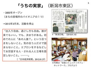 「うちの実家」（新潟市東区）
5
・2003年オープン
（まちの居場所のパイオニアの１つ）
→2013年3月末、活動を停止
※「新潟日報」（2010.01.10）
※写真は「全国コミュニティカフェ・
ネットワーク」ブログより
「出入り自由、過ごし方も自由。誰が
来てもいい。でも、決まりがある。初
めての人に「あの人誰？」という目つ
きをしないこと。気の合う人だけで固
まらないこと。エプロンをするなどし
てお世話する人・される人と立場を固
定しないこと。･･････」
（「日本経済新聞」2012.01.27）
 