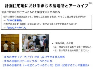 計画住宅地におけるまちの居場所とアーカイブ
50
計画住宅地に欠けているものを実現するための試み
• 個々の建物や施設は立派でも、気軽に立ち寄れる場所、ゆっくり過ごせる場所がない
→「まちの居場所」
• 共有できる歴史（価値）が見えにくい。街でどう暮らすかが継承されにくい
→「まちのアーカイブ」
・まちの歴史（アーカイブ）がきっかけで生まれる関係
・まちの居場所がアーカイブの１つのかたち
（まちの居場所を（＝今起こっていることを）記録・記述することの重要性）
■「街角広場」の光景
（左）地図を見て話をする第一世代の人
（右）昔の写真を眺める第二世代の人
 
