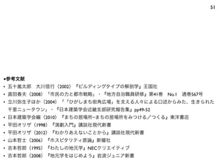 51
■参考文献
• 五十嵐太郎 大川信行（2002）『ビルディングタイプの解剖学』王国社
• 直田春夫（2008）「市民の力と都市戦略」・『地方自治職員研修』第41巻 No.1 通巻567号
• 立川弥生子ほか（2004）「「ひがしまち街角広場」を支える人々による口述からみた、生きられた
千里ニュータウン」・『日本建築学会近畿支部研究報告集』pp49-52
• 日本建築学会編（2010）『まちの居場所−まちの居場所をみつける／つくる』東洋書店
• 平田オリザ（1998）『演劇入門』講談社現代新書
• 平田オリザ（2012）『わかりあえないことから』講談社現代新書
• 山本哲士（2006）『ホスピタリティ原論』新曜社
• 吉本哲郎（1995）『わたしの地元学』NECクリエイティブ
• 吉本哲郎（2008）『地元学をはじめよう』岩波ジュニア新書
 