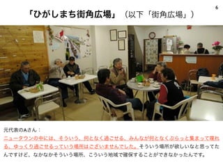 「ひがしまち街角広場」（以下「街角広場」）
6
元代表のAさん：
ニュータウンの中には、そういう、何となく過ごせる、みんなが何となくぶらっと集まって喋れ
る、ゆっくり過ごせるっていう場所はございませんでした。そういう場所が欲しいなと思ってた
んですけど、なかなかそういう場所、こういう地域で確保することができなかったんです。
 