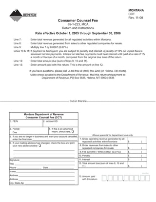 MONTANA
                                                                                                                                                    CCT
                                                                                                                     Clear Form
                                                                                                                                                    Rev. 11-08
                                                                   Consumer Counsel Fee
                                                                          69-1-223, MCA
                                                                       Return and Instructions
                                        Rate effective October 1, 2005 through September 30, 2006
               Line 7:        Enter total revenue generated by all regulated activities within Montana.
               Line 8:        Enter total revenue generated from sales to other regulated companies for resale.
               Line 9:        Multiply line 7 by 0.0007 (0.07%).
               Lines 10 & 11: If payment is delinquent, you are subject to penalty and interest. A penalty of 10% on unpaid fees is
                              assessed on late payments. Interest on late fee payments must bear interest until paid at a rate of 1%
                              a month or fraction of a month, computed from the original due date of the return.
               Line 12:       Enter total amount due (sum of lines 9, 10 and 11).
               Line 13:       Enter amount paid with this return. This is the amount on line 12.

                                 If you have questions, please call us toll free at (866) 859-2254 (in Helena, 444-6900).
                                  Make check payable to the Department of Revenue. Mail this return and payment to:
                                            Department of Revenue, PO Box 5835, Helena, MT 59604-5835




--------------------------------------------------------------------------------- Cut on this line ---------------------------------------------------------------------------------




                           Montana Department of Revenue
                            Consumer Counsel Fee (CCT)
          1. FEIN                                2. Account ID


          3. Period:                                    4. If this is an amended
                                                           return, check here.
              Due:
                                                                                            Above space is for department use only
          5. If you are no longer in business and want your account cancelled,
                                                                               7. Gross operating revenue generated by all
             enter the ﬁnal date. ___________________________________
                                                                                  regulated activities within Montana        $                                      |
          6. If your mailing address has changed, check the box and print
                                                                               8. Gross revenues from sales to other
             your new address below:
                                                                                  regulated companies for resale             $                                      |
              ________________________________________________
                                                                               9. Fee due (line 7 times 0.0007 (0.07%))      $                                      |
              ________________________________________________
                                                                                          10. Penalty                                               $               |
               ________________________________________________
                                                                                           11. Interest                                             $               |
          Signature ___________________________________________
                                                                                          12. Total amount due (sum of lines 9, 10 and
          Title _______________________________________________
                                                                                              11)                                                   $               |
          Phone ___________________ Date ____________________
          Name ______________________________________________
                                                                                                                                                                        cents
          Address ____________________________________________                            13. Amount paid
                                                                                              with this return
          Address ____________________________________________                                                                                ,                 .
                                                                                                                           ,
          City, State Zip _______________________________________
 
