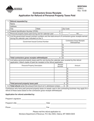 MONTANA
                                                                                              Clear Form
                                                                                                                    CGR-3
                                                                                                                    Rev. 10-08
                                  Contractors Gross Receipts
                    Application for Refund of Personal Property Taxes Paid

  1. Refund requested by:
      Name
      Address
      City                                       State                                      Zip Code
  2. Federal Identiﬁcation Number (FEIN) .............................................2.
  3. Personal property taxes paid during and for calendar year ........... 3.               ______ / ______ /20____
  4. List the government issued contract numbers and the total amount of contractors gross receipts earned
     during the calendar year indicated on line 3.
                                                                                                    Contractors Gross Receipts
                           Government Issued Contract Number
                                                                                                          Withheld/Paid
                                                                                            $
                                                                                            $
                                                                                            $
                                                                                            $
                                                                                            $
     Total contractors gross receipts withheld/paid .........................4. $
  5. List below personal property taxes paid for and during the calendar year covered by this refund
     application. Attach copies of paid tax receipts to this refund application.
                                                                                    Receipt
                         Personal Property Description                                                          Amount
                                                                                    Number
                                                                                                      $
                                                                                                      $
                                                                                                      $
                                                                                                      $
                                                                                                      $
                                                                                                      $
     Total personal property taxes paid .......................................................5.     $
  6. Total refund (enter the amount from line 4 or 5, whichever is less) ....... 6.                   $
Contractors who have paid personal property taxes on assets used in this contracting business may apply for a
refund of these taxes based on the contractors gross receipts withheld/paid.

Application for refund submitted by:

Preparer’s signature _____________________________________________________________________

Preparer’s title _______________________________ Date ______________________________________

Phone _____________________________________ Fax _______________________________________

                                   Please mail this refund application to:
                    Montana Department of Revenue, P.O. Box 5835, Helena, MT 59604-5835
 