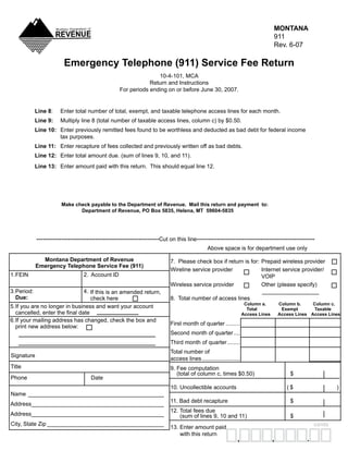MONTANA
                                                                                                                                911
                                                                                                                                Rev.	6-07

                           Emergency Telephone (911) Service Fee Return
                                                                   10-4-101,	MCA
                                                                Return	and	Instructions
                                                    For	periods	ending	on	or	before	June	30,	2007.


            Line 8:	     Enter	total	number	of	total,	exempt,	and	taxable	telephone	access	lines	for	each	month.	
            Line 9:      Multiply	line	8	(total	number	of	taxable	access	lines,	column	c)	by	$0.50.	
            Line 10: Enter	previously	remitted	fees	found	to	be	worthless	and	deducted	as	bad	debt	for	federal	income	
                     tax	purposes.
            Line 11: Enter	recapture	of	fees	collected	and	previously	written	off	as	bad	debts.	
            Line 12: Enter	total	amount	due.	(sum	of	lines	9,	10,	and	11).
            Line 13: Enter	amount	paid	with	this	return.		This	should	equal	line	12.




                 	        Make check payable to the Department of Revenue. Mail this return and payment to:
                                 Department of Revenue, PO Box 5835, Helena, MT 59604-5835




               ------------------------------------------------------Cut	on	this	line----------------------------------------------------
                                                                                            Above	space	is	for	department	use	only

                 Montana Department of Revenue                           7.		Please	check	box	if	return	is	for:	 Prepaid	wireless	provider
               Emergency Telephone Service Fee (911)
                                                                         Wireline	service	provider	              Internet	service	provider/
	1.	 EIN	
   F                               2.	 Account	ID                        	                                       VOIP
                                                                         Wireless	service	provider	              Other	(please	specify)
	3.	 eriod:	
   P                            4.	 If	this	is	an	amended	return,	       	                                       	__________________
	 Due:                                                                   8.		Total	number	of	access	lines
                                    check	here
                                                                                                                  Column a.         Column b.     Column c.
	5.	 f	you	are	no	longer	in	business	and	want	your	account	
   I                                                                                                               Total             Exempt       Taxable
   cancelled, enter the final date                                                                               Access Lines       Access Lines Access Lines
	6.	 f	your	mailing	address	has	changed,	check	the	box	and		
   I
                                                                         First	month	of	quarter	.........
   print	new	address	below:
                                                                         Second	month	of	quarter	....
                                                                         Third	month	of	quarter	........
                                                                         Total	number	of	
	Signature
                                                                         access	lines	........................
	Title                                                                   9.	Fee	computation	
                                                                         				(total	of	column	c,	times	$0.50)	                           $
	Phone	                               Date
                                                                         10.	Uncollectible	accounts	                                   (	$	                )
	Name	 ___________________________________________
                                                                         11.	Bad	debt	recapture	                                         $
	Address	 _________________________________________
        _
                                                                         12.	Total	fees	due	
	Address	 _________________________________________
        _                                                                						(sum	of	lines	9,	10	and	11)	                              $
	City,	State	Zip	_____________________________________                                                                                             cents
                                                                         13.	Enter	amount	paid	
                                                                         	 	with	this	return
                                                                                                                                ,              .
                                                                                                            ,
 