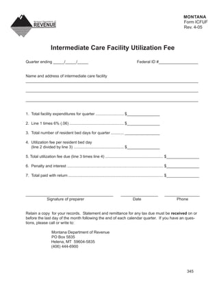 MONTANA
                                                                                                                      Form ICFUF
                                                                                                                      Rev. 4-05



                  Intermediate Care Facility Utilization Fee

Quarter ending _____/_____/_____                                                   Federal ID #__________________


Name and address of intermediate care facility
_______________________________________________________________________________

_______________________________________________________________________________

_______________________________________________________________________________


1. Total facility expenditures for quarter .......................... $_______________

2. Line 1 times 6% (.06) .................................................. $_______________

3. Total number of resident bed days for quarter ............ ________________

4. Utilization fee per resident bed day
   (line 2 divided by line 3) .............................................. $_______________

5. Total utilization fee due (line 3 times line 4) ..................................................... $_______________

6. Penalty and interest ........................................................................................ $_______________

7. Total paid with return ....................................................................................... $_______________



________________________________________                               _________________                ________________
          Signature of preparer                                             Date                              Phone


Retain a copy for your records. Statement and remittance for any tax due must be received on or
before the last day of the month following the end of each calendar quarter. If you have an ques-
tions, please call or write to:

                   Montana Department of Revenue
                   PO Box 5835
                   Helena, MT 59604-5835
                   (406) 444-6900




                                                                                                                        345
 