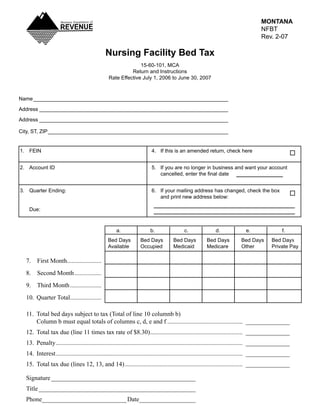MONTANA
                                                                                                                                        NFBT
                                                                                                                                        Rev._2-07

                                                Nursing Facility Bed Tax
                                                                15-60-101,_MCA
                                                            Return_and_Instructions
                                                  Rate_Effective_July_1,_2006_to_June_30,_2007



Name____________________________________________________________________

Address__________________________________________________________________

Address__________________________________________________________________

City,_ST,_ZIP_______________________________________________________________


1._ FEIN_                                                                 4._ If_this_is_an_amended_return,_check_here


2._ Account_ID_                                                           5._ If_you_are_no_longer_in_business_and_want_your_account__
	   	                                                                     	 cancelled,	enter	the	final	date


3._ Quarter_Ending:_                                                      6._ If_your_mailing_address_has_changed,_check_the_box__
_   _                                                                     _ and_print_new_address_below:

_    Due:



                                                  _    a._                b._                c._               d._              e._                 f.
                                                  Bed_Days_         Bed_Days_          Bed_Days_          Bed_Days__         Bed_Days_        Bed_Days
                                                  Available_        Occupied_          Medicaid_          Medicare_          Other_           Private_Pay

    7.	 First	Month......................
    8.	 Second	Month	.................
    9.	 Third	Month	....................
    10.	 Quarter	Total	...................
                      .

    11.	 Total	bed	days	subject	to	tax	(Total	of	line	10	columnb	b)
    	 Column	b	must	equal	totals	of	columns	c,	d,	e	and	f	................................................		______________
    12.	 Total	tax	due	(line	11	times	tax	rate	of	$8.30)	..........................................................		______________
                                                        .
    13.	 Penalty	.......................................................................................................................		______________
    14.	 Interest	.......................................................................................................................		______________
    15.	 Total	tax	due	(lines	12,	13,	and	14)	...........................................................................		______________

    Signature	______________________________________________
    Title	__________________________________________________
    Phone___________________________ Date__________________
 