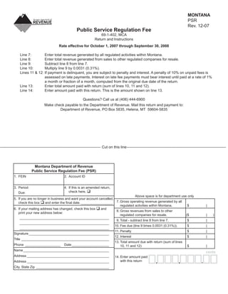 MONTANA
                                                                                                                                                    PSR
                                                                                                                           Clear Form
                                                                                                                                                    Rev. 12-07
                                                            Public Service Regulation Fee
                                                                             69-1-402, MCA
                                                                          Return and Instructions
                                              Rate effective for October 1, 2007 through September 30, 2008

               Line 7:        Enter total revenue generated by all regulated activities within Montana.
               Line 8:        Enter total revenue generated from sales to other regulated companies for resale.
               Line 9:        Subtract line 8 from line 7.
               Line 10:       Multiply line 9 by 0.0031 (0.31%).
               Lines 11 & 12: If payment is delinquent, you are subject to penalty and interest. A penalty of 10% on unpaid fees is
                              assessed on late payments. Interest on late fee payments must bear interest until paid at a rate of 1%
                              a month or fraction of a month, computed from the original due date of the return.
               Line 13:       Enter total amount paid with return (sum of lines 10, 11 and 12).
               Line 14:       Enter amount paid with this return. This is the amount shown on line 13.

                                                         Questions? Call us at (406) 444-6900
                                   Make check payable to the Department of Revenue. Mail this return and payment to:
                                           Department of Revenue, PO Box 5835, Helena, MT 59604-5835




--------------------------------------------------------------------------------- Cut on this line --------------------------------------------------------------------------------




                         Montana Department of Revenue
                        Public Service Regulation Fee (PSR)
          1. FEIN                                 2. Account ID


          3. Period:                              4. If this is an amended return,
                                                     check here.
              Due:
                                                                                              Above space is for department use only
          5. If you are no longer in business and want your account cancelled,
                                and enter the ﬁnal date. _________________ 7. Gross operating revenue generated by all
              check this box
                                                                                   regulated activities within Montana.         $                                  |
          6. If your mailing address has changed, check this box     and
                                                                                8. Gross revenues from sales to other
              print your new address below:
                                                                                   regulated companies for resale.             ($                                  |    )
               ________________________________________________
                                                                                9. Total - subtract line 8 from line 7.         $                                  |
               ________________________________________________
                                                                               10. Fee due (line 9 times 0.0031 (0.31%)).       $                                  |
               ________________________________________________
                                                                               11. Penalty                                      $                                  |
          Signature ___________________________________________
                                                                               12. Interest                                     $                                  |
          Title _______________________________________________
                                                                               13. Total amount due with return (sum of lines
          Phone ___________________ Date ____________________                      10, 11 and 12)                               $                                  |
          Name ______________________________________________
                                                                                                                                                                   cents
          Address ____________________________________________                            14. Enter amount paid
                                                                                              with this return                               ,                 .
                                                                                                                           ,
          Address ____________________________________________
          City, State Zip _______________________________________
 