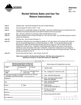 MONTANA
                                                                                                                           RVT
                                                                                                                           Rev.	1-07
                                 Rental Vehicle Sales and Use Tax
                                        Return Instructions


 Line 7:	              Taxable	sales:		total	rental	charges	for	the	use	of	rental	vehicles.
 Line 8:	              Tax	due	equals	4%	of	line	7	(line	7	x	.04).
 Line 9:	              Allowances	for	uncollectible	charges	or	bad	debts:		previously	remitted	sales	tax	on	sales	found	to	be	
                       worthless	and	actually	deducted	as	bad	debt	for	federal	income	tax	purposes.
 Line 10:	             Add:		sales	tax	collected	on	previously	written	off	bad	debts	on	line	9.
 Line 11:              Vendor’s allowance (sum of lines 8 through 10 x .05; max of $1,000): you must file and pay on time to
                       receive	the	allowance.
 Line 12:	             Total	tax	due:		(sum	of	lines	8	through	11).
 Line 13:              If	payment	is	delinquent	you	are	subject	to	penalty	of	1.5%	per	month,	not	to	exceed	18%	of	the	tax	
                       due,	for	tax	periods	beginning	on	or	before	December	31,	2006.		For	tax	periods	beginning	after	
                       December	31,	2006,	the	late	payment	penalty	continues	to	accrue	at	1.5%	a	month,	but	cannot	
                       exceed 15% of the tax due. In addition, a late filing penalty of $50 or the amount of the tax due,
                       whichever is less also applies if the return is filed late. If payment is delinquent you are subject to
                       interest	of	12%	per	year,	calculated	daily,	from	the	original	due	date	of	this	report	until	paid.		Enter	the	
                       penalty	and	interest	on	line	13.
 Line 14:              Amount	paid	with	this	return:		(sum	of	lines	12	and	13).

                       Make check payable to the Department of Revenue. Mail this return and payment to:
                                 Department of Revenue, PO Box 5835, Helena, MT 59604-5835

     ------------------------------------------------------Cut	on	this	line----------------------------------------------------------
               Montana Department of Revenue                                     Above	space	is	for	department	use	only
               Rental Vehicle Sales and Use Tax
	1.	 EIN	
   F                       2.	Account	ID	        3.	Permit
                                                                       7.	 Taxable	sales

	4.	 eriod:	
   P                            5.	 If	this	is	an	amended	return,	     8.	 Tax:		multiply	line	7	times	4%	(.04)
	 Due:                              check	here
	6.	 f	you	are	no	longer	in	business	and	want	your	account	
   I
                                                                       9.	 Less:		bad	debt	allowances	                (	                )
   cancelled, enter the final date
                                                                       10.	 Add:		previously	written	off	bad	
		Signature
                                                                       	    debts	now	collected
                                                                       11.	 Less:		vendor	allowance	
	Title                                                                 	    (see	instructions)	                       (	                )
                                                                       12.	 Total	tax	due	
	Phone	                             Date
                                                                       	    (sum	of	lines	8	through	11)
                                                                       13.	 Penalty	and	interest	
	Name	 ___________________________________________
                                                                       	    (see	instructions)
	Address	 _________________________________________
        _
                                                                       14.	 Amount	paid	with	this	return
	Address	 _________________________________________
        _
                                                                                                                                    cents
	City,	State	Zip	_____________________________________
                                                                                                                 ,              .
                                                                                                 ,
 