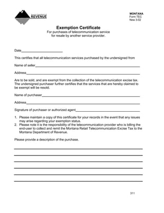 MONTANA
                                                                                  Form TEC
                                                                                  New 3-02


                              Exemption Certificate
                       For purchases of telecommunication service
                          for resale by another service provider.



Date

This certifies that all telecommunication services purchased by the undersigned from

Name of seller

Address

Are to be sold, and are exempt from the collection of the telecommunication excise tax.
The undersigned purchaser further certifies that the services that are hereby claimed to
be exempt will be resold.

Name of purchaser

Address

Signature of purchaser or authorized agent

1. Please maintain a copy of this certificate for your records in the event that any issues
   may arise regarding your exemption status.
2. Please note it is the responsibility of the telecommunication provider who is billing the
   end-user to collect and remit the Montana Retail Telecommunication Excise Tax to the
   Montana Department of Revenue.

Please provide a description of the purchase.




                                                                                   311
 