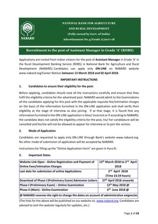 Page 1 of 28
Applications are invited from Indian citizens for the post of Assistant Manager in Grade ‘A’ in
the Rural Development Banking Service (RDBS) in National Bank for Agriculture and Rural
Development (NABARD). Candidates can apply only ON-LINE on NABARD website
www.nabard.org/Career Notices between 13 March 2018 and 02 April 2018.
IMPORTANT INSTRUCTIONS
1. Candidates to ensure their eligibility for the post:
Before applying, candidates should read all the instructions carefully and ensure that they
fulfil the eligibility criteria for the advertised post. NABARD would admit to the Examinations
all the candidates applying for this post with the applicable requisite fee/intimation charges
on the basis of the information furnished in the ON-LINE application and shall verify their
eligibility at the stage of interview as also joining. If at that stage, it is found that any
information furnished in the ON-LINE application is false/ incorrect or if according to NABARD,
the candidate does not satisfy the eligibility criteria for the post, his/ her candidature will be
cancelled and he/she will not be allowed to appear for interview or to join the service.
2. Mode of Application
Candidates are requested to apply only ON-LINE through Bank’s website www.nabard.org.
No other mode of submission of application will be accepted by NABARD.
Instructions for filling up the “Online Application Form” are given in Para XI.
3. Important Dates
Website Link Open - Online Registration and Payment of
Online Fees/Intimation Charges
13th March 2018 to 2nd April
2018
Last date for submission of online Applications 2nd April 2018
(Time 23.59 hours)
Download of Phase I (Preliminary Exam) Admission Letters 27th April 2018 onwards
Phase I (Preliminary Exam) – Online Examination 12th May 2018 @
Phase II (Main) - Online Examination 6th June 2018 @
@ NABARD reserves the right to change the dates on account of administrative exigencies
(The links for the above will be published on our website viz. www.nabard.org. Candidates are
advised to visit the website regularly for updates, etc.)
NATIONAL BANK FOR AGRICULTURE
AND RURAL DEVELOPMENT
(Fully owned by Govt. of India)
Advertisement No.4/Grade A/2017-18
Recruitment to the post of Assistant Manager in Grade ‘A’ (RDBS)
 