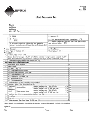 Montana
                                                                                                                                           CST
                                                                                                                                      Rev. 2-07



                                                             Coal Severance Tax


                              Name           ________________________________________________________________
                              Address        ________________________________________________________________
                              Address        ________________________________________________________________
                              City, ST Zip   ________________________________________________________________

                              1. FEIN:                                             2. Account ID:
        For Dept . Use Only




                              3. Period:                                           4. If this is an amended return, check here.
                                   Due:                                            6. If your address has changed, check the box and print
                                                                                   new address below:
         5. If you are no longer in business and want your
                                                                                   ___________________________________________
         account cancelled, check box and enter final date.
                                                                                   ___________________________________________
         _______________________
7. Mine Operator:                                                       8. Mine Name:
9. Mine Type      Surface                                                Underground
Production:
 10. Total number of tons sold……………………………………………………..…………………
 11. Less: Exempt tonnage – 20,000 tons if total calendar year production exceeds 50,000
      tons (Exempt tonnage may be claimed quarterly or annually in the first quarter each year)...…….
 12. Taxable tonnage (subtract line 11 from line 10).................................................................
Calculation of Coal Severance Tax:
 13. FOB mine gross revenue………………………………………………………………….......                                                               $
 14. Deductions:
      a) Black Lung Tax………………………………………………………………..……………...                                                                 $
      b) Federal Reclamation Tax…………………………………………………………………….                                                               $
      c) Resource Indemnity Trust Tax………………………………………………………………                                                             $
      d) Coal Severance Tax……………………………..............................................................                      $
      e) Coal Gross Proceeds Tax……………………………………………………………………                                                                $
      f) Royalty Deduction…………………….………...............................................................                     $
      g) Exempt Revenue……………………………………………………………………………...                                                                   $
 15. Total deductions (add lines 14a) through 14g))……….………………………………………                                                    $
 16. Contract Sales Price (line 13 – line 15)…………………..……………….……………………                                                     $
 17. Tax Rate                               Heating quality under 7,000 BTU/lb                                 10%
                   Surface Mine
      (check                                Heating quality 7,000 BTU/lb and over                              15%
      rate being
                                            Heating quality under 7,000 BTU/lb                                   3%
      used)        Underground Mine
                                            Heating quality 7,000 BTU/lb and over                                4%
 18. Tax Due (line 16 X the appropriate rate from line 17)………………………………...…...…                                            $
 19. Penalties…………………………………………………………………………………………...                                                                       $
 20. Interest……………………………………………………………………………………………..                                                                        $
 21. Total Amount Due (add lines 18, 19, and 20)……………………………………………….                                                       $

I hereby swear or affirm under penalty of perjury that the statements contained herein are true to the best of my knowledge.

Signature _______________________________________

Title                          _______________________________________ Phone _____________________                         Date ______________
 