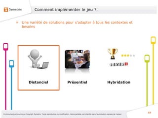 Comment implémenter le jeu ?


                       Une variété de solutions pour s’adapter à tous les contextes et
                       besoins




                                Distanciel                                       Présentiel                                          Hybridation




                                                                                                                                                           10
Ce document est soumis au Copyright Symetrix. Toute reproduction ou modification, même partielle, est interdite sans l’autorisation express de l’auteur.
 