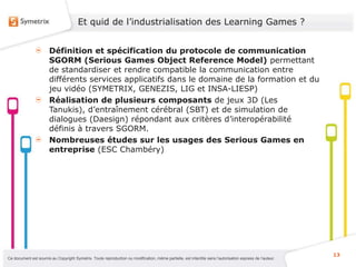 Et quid de l’industrialisation des Learning Games ?


                       Définition et spécification du protocole de communication
                       SGORM (Serious Games Object Reference Model) permettant
                       de standardiser et rendre compatible la communication entre
                       différents services applicatifs dans le domaine de la formation et du
                       jeu vidéo (SYMETRIX, GENEZIS, LIG et INSA-LIESP)
                       Réalisation de plusieurs composants de jeux 3D (Les
                       Tanukis), d’entraînement cérébral (SBT) et de simulation de
                       dialogues (Daesign) répondant aux critères d’interopérabilité
                       définis à travers SGORM.
                       Nombreuses études sur les usages des Serious Games en
                       entreprise (ESC Chambéry)




                                                                                                                                                           13
Ce document est soumis au Copyright Symetrix. Toute reproduction ou modification, même partielle, est interdite sans l’autorisation express de l’auteur.
 