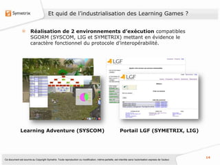 Et quid de l’industrialisation des Learning Games ?


                       Réalisation de 2 environnements d’exécution compatibles
                       SGORM (SYSCOM, LIG et SYMETRIX) mettant en évidence le
                       caractère fonctionnel du protocole d’interopérabilité.




              Learning Adventure (SYSCOM)                                                                Portail LGF (SYMETRIX, LIG)




                                                                                                                                                           14
Ce document est soumis au Copyright Symetrix. Toute reproduction ou modification, même partielle, est interdite sans l’autorisation express de l’auteur.
 