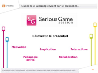 Quand le e-Learning revient sur le présentiel…




                                                              Réinvestir le présentiel



                   Motivation
                                                                              Implication                                                    Interactions


                                           Pédagogie                                                                 Collaboration
                                             active


                                                                                                                                                            16
Ce document est soumis au Copyright Symetrix. Toute reproduction ou modification, même partielle, est interdite sans l’autorisation express de l’auteur.
 